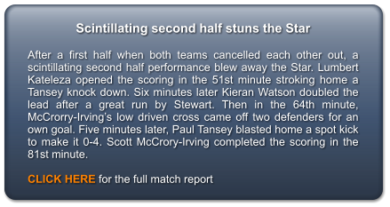 Scintillating second half stuns the Star  After a first half when both teams cancelled each other out, a scintillating second half performance blew away the Star. Lumbert Kateleza opened the scoring in the 51st minute stroking home a Tansey knock down. Six minutes later Kieran Watson doubled the lead after a great run by Stewart. Then in the 64th minute, McCrorry-Irving’s low driven cross came off two defenders for an own goal. Five minutes later, Paul Tansey blasted home a spot kick to make it 0-4. Scott McCrory-Irving completed the scoring in the 81st minute.  CLICK HERE for the full match report