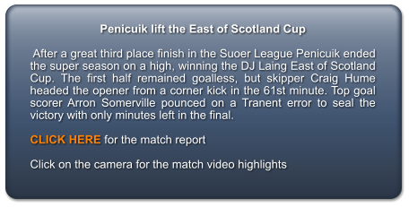 Penicuik lift the East of Scotland Cup   After a great third place finish in the Suoer League Penicuik ended the super season on a high, winning the DJ Laing East of Scotland Cup. The first half remained goalless, but skipper Craig Hume headed the opener from a corner kick in the 61st minute. Top goal scorer Arron Somerville pounced on a Tranent error to seal the victory with only minutes left in the final.  CLICK HERE for the match report  Click on the camera for the match video highlights