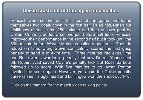 Cuikie crash out of Cup again on penalties  Penicuik were second best for most of the game and found themselves two goals down in the first half. Ruari McLennan put Linlithgow ahead in the 25th minute and then an own goal by Callum Connolly added a second just before half time. Penicuik improved their performance in the second half but it took until the 89th minute before Wayne McIntosh pulled a goal back. Then, in added on time, Craig Stevenson calmly scored the last gasp penalty to send it to extra time.  Three minutes into extra time and Rose were awarded a penalty that saw Darrell Young sent off. Robert Watt saved Coyne’s penalty kick but Ross Barbour followed up to score. With five minutes to go, Arran Ponton levelled the score again. However, yet again the Cuikie penalty curse raised it’s ugly head and Linlithgow won the shoot out 1-4.  Click on the camera for the match video talking points